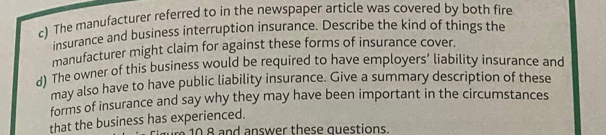 The manufacturer referred to in the newspaper article was covered by both fire 
insurance and business interruption insurance. Describe the kind of things the 
manufacturer might claim for against these forms of insurance cover. 
d) The owner of this business would be required to have employers’ liability insurance and 
may also have to have public liability insurance. Give a summary description of these 
forms of insurance and say why they may have been important in the circumstances 
that the business has experienced. 
10 8 and answer these questions.