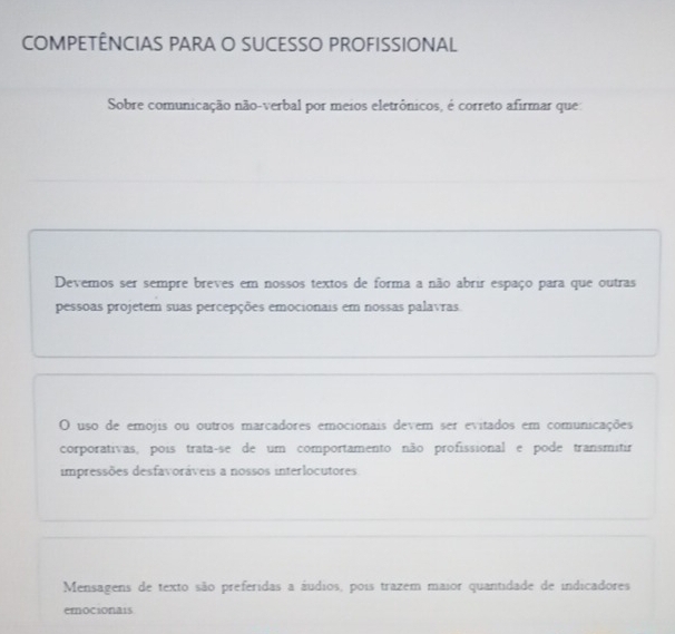 COMPETÊNCIAS PARA O SUCESSO PROFISSIONAL
Sobre comunicação não-verbal por meios eletrônicos, é correto afirmar que:
Devemos ser sempre breves em nossos textos de forma a não abrir espaço para que outras
pessoas projetem suas percepções emocionais em nossas palavras.
O uso de emojis ou outros marcadores emocionais devem ser evitados em comunicações
corporativas, pois trataçse de um comportamento não profissional e pode transmitir
impressões desfavoráveis a nossos interlocutores
Mensagens de texto são preferidas a áudios, pois trazem maior quantidade de indicadores
emocionais