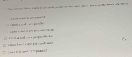 Two distinct lines, a and b, are each parallel to the same line c. Select all the true statements.
Lines a and b are parallel.
Lines a and c are parallel.
Lines a and b are perpendicular.
Lines a and c are perpendicular
Lines b and c are perpendicular.
Lines a, b, and c are parallel