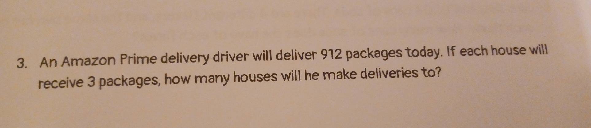 An Amazon Prime delivery driver will deliver 912 packages today. If each house will 
receive 3 packages, how many houses will he make deliveries to?