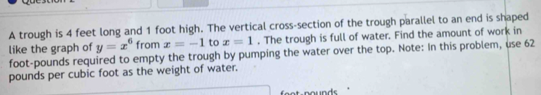 A trough is 4 feet long and 1 foot high. The vertical cross-section of the trough parallel to an end is shaped 
like the graph of y=x^6 from x=-1 to x=1. The trough is full of water. Find the amount of work in
foot-pounds required to empty the trough by pumping the water over the top. Note: In this problem, use 62
pounds per cubic foot as the weight of water. 
nounde