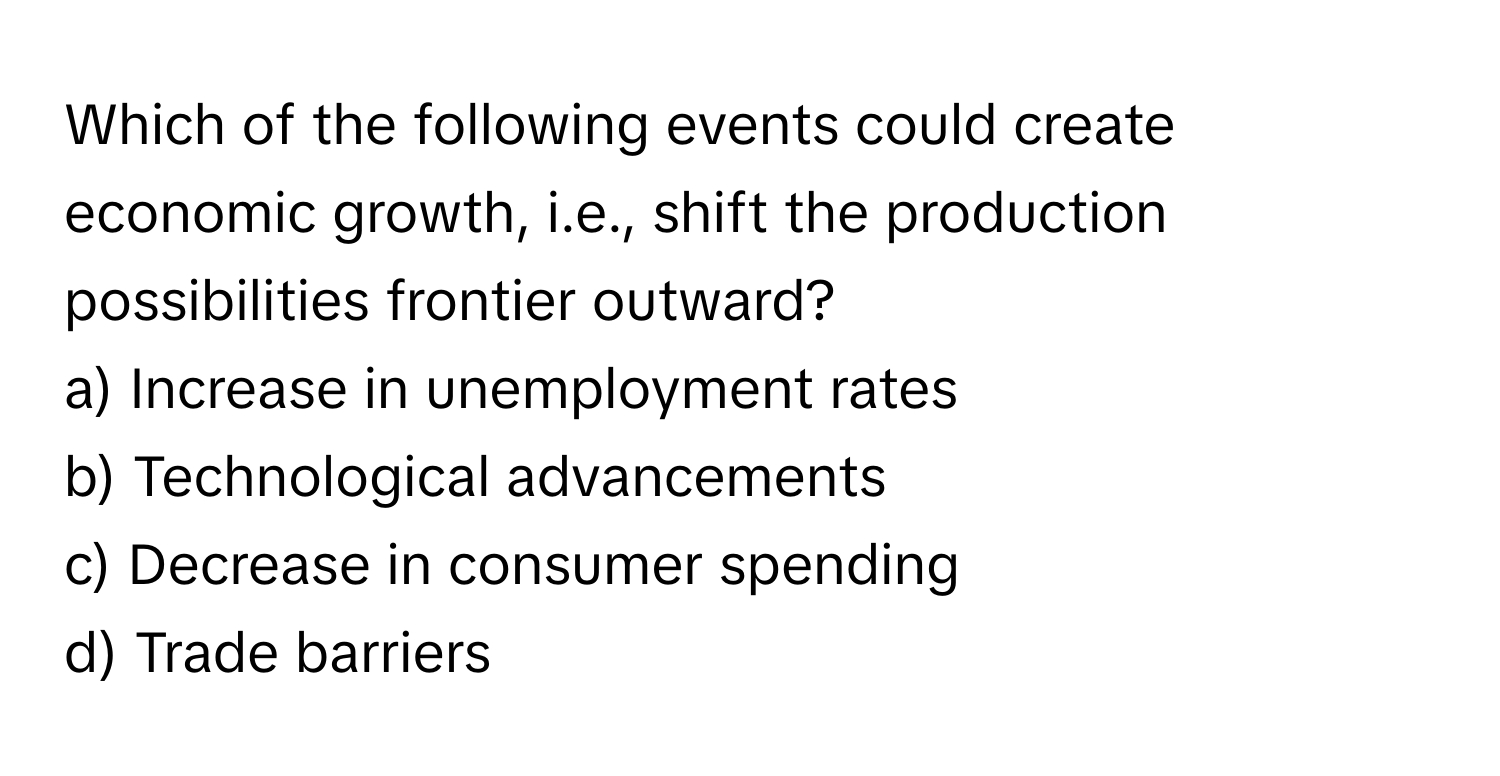 Which of the following events could create economic growth, i.e., shift the production possibilities frontier outward?

a) Increase in unemployment rates
b) Technological advancements
c) Decrease in consumer spending
d) Trade barriers