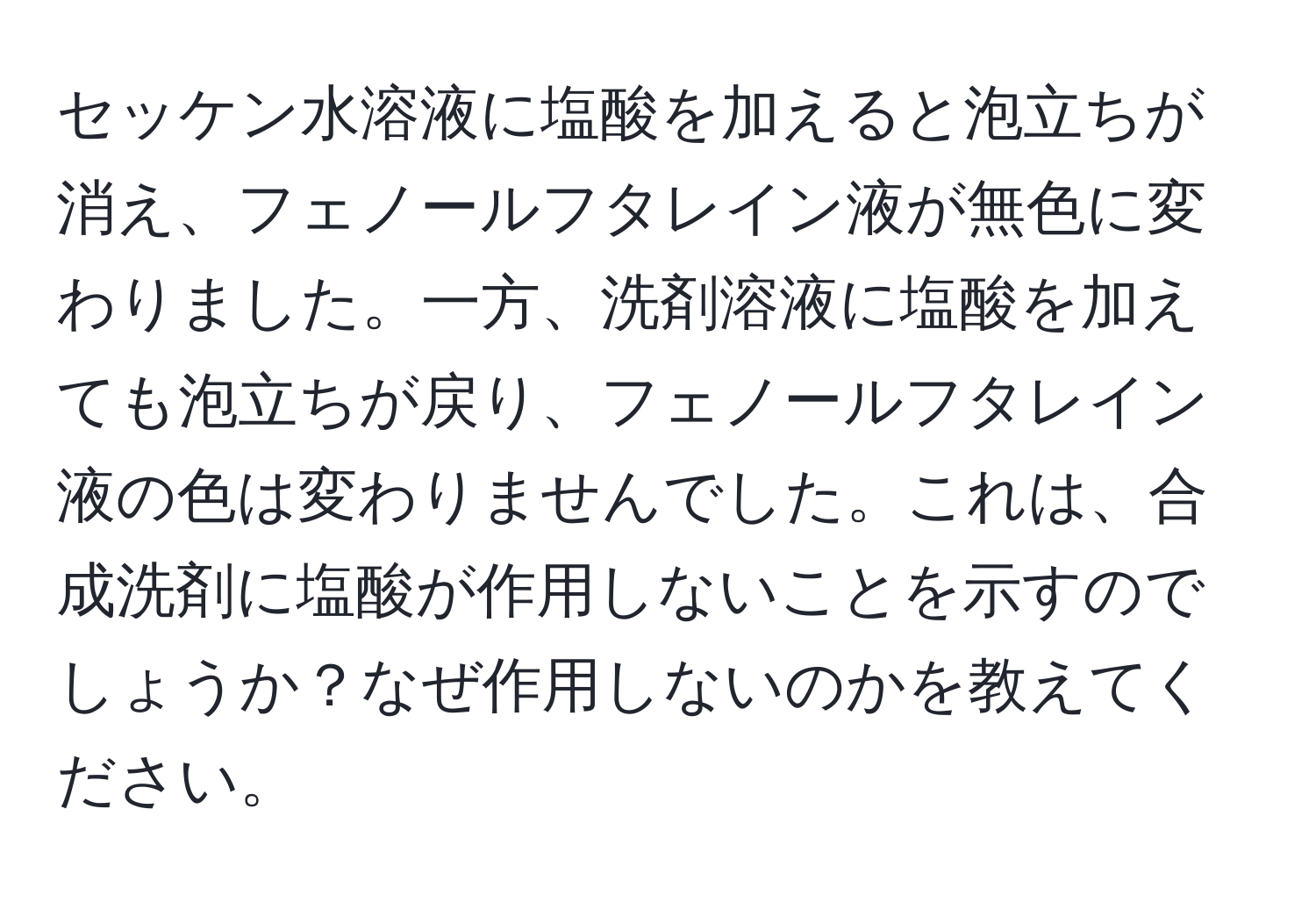 セッケン水溶液に塩酸を加えると泡立ちが消え、フェノールフタレイン液が無色に変わりました。一方、洗剤溶液に塩酸を加えても泡立ちが戻り、フェノールフタレイン液の色は変わりませんでした。これは、合成洗剤に塩酸が作用しないことを示すのでしょうか？なぜ作用しないのかを教えてください。