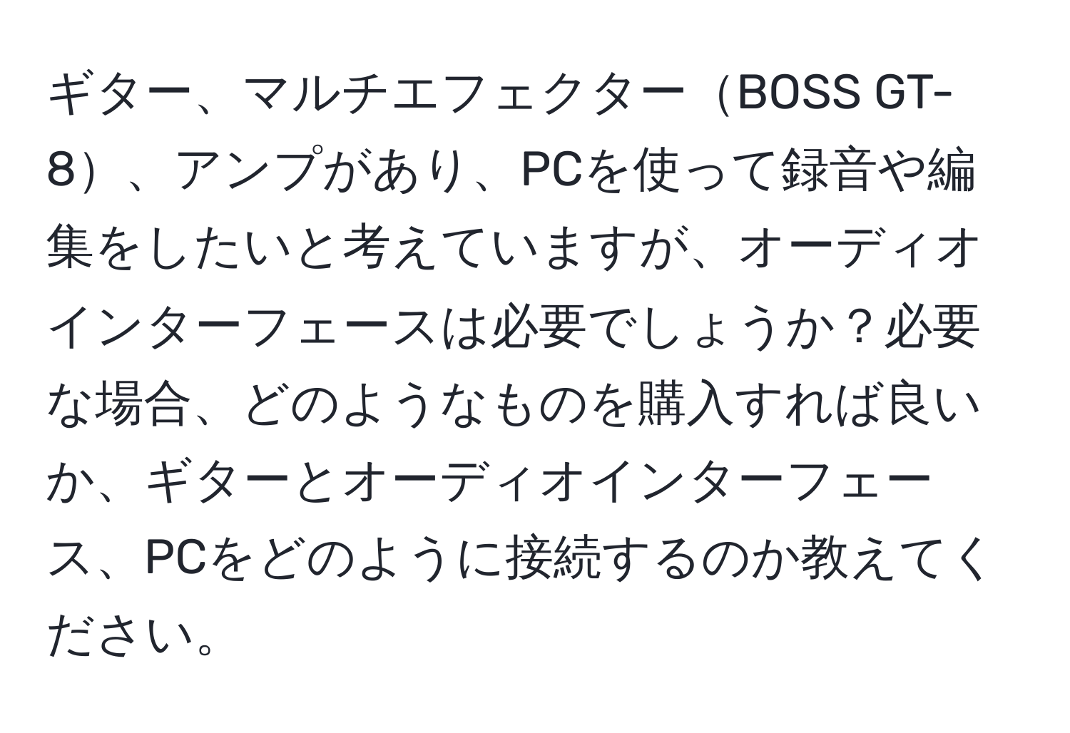 ギター、マルチエフェクターBOSS GT-8、アンプがあり、PCを使って録音や編集をしたいと考えていますが、オーディオインターフェースは必要でしょうか？必要な場合、どのようなものを購入すれば良いか、ギターとオーディオインターフェース、PCをどのように接続するのか教えてください。