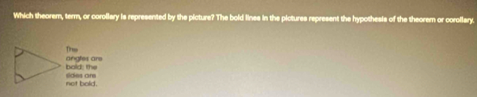Which theorem, term, or corollary is represented by the picture? The bold lines in the pictures represent the hypothesis of the theorem or corollary.
This
angles are
bold; the
sides are
not bald.