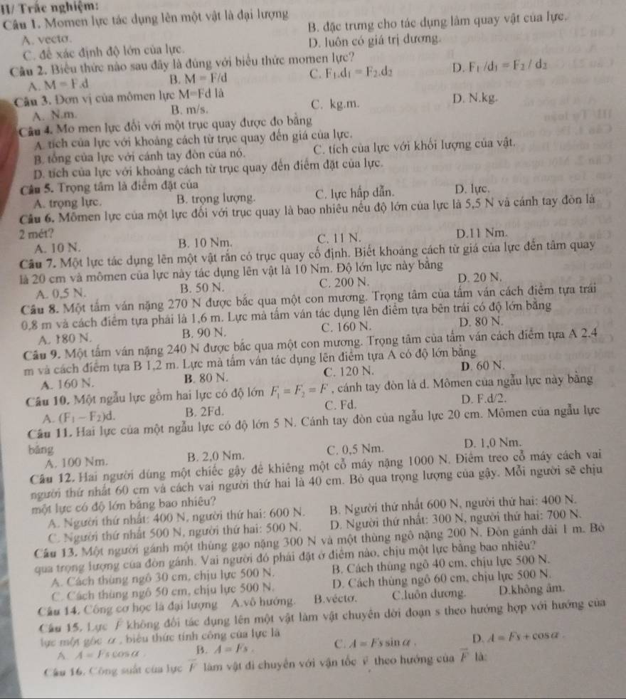 H/ Trắc nghiệm:
Câu 1. Momen lực tác dụng lên một vật là đại lượng
A. vecto. B. đặc trưng cho tác dụng làm quay vật của lực.
C. đề xác định độ lớn của lực. D. luôn có giá trị đương.
Câu 2. Biểu thức nào sau đây là đúng với biểu thức momen lực?
A. M=F d B. M=F/d
C. F_1.d_1=F_2.d_2 D. F_1/d_1=F_2/d_2
Câu 3. Đơn vị của mômen lực M=Fdla C. kg.m. D. N.kg.
A. N.m. B. m/s.
Câu 4. Mo men lực đối với một trục quay được đo bằng
A. tích của lực với khoảng cách từ trục quay đến giá của lực.
B. tổng của lực với cánh tay đòn của nó. C. tích của lực với khối lượng của vật.
D. tích của lực với khoảng cách từ trục quay đến điểm đặt của lực.
Câu S. Trọng tâm là điểm đặt của D. lực.
A. trọng lực. B. trọng lượng. C. lực hấp dẫn.
Câu 6, Mômen lực của một lực đối với trục quay là bao nhiêu nếu độ lớn của lực là 5,5 N và cánh tay đòn là
2 mét? D.11 Nm.
A. 10 N. B. 10 Nm. C. 11 N.
Câu 7. Một lực tác dụng lên một vật rắn có trục quay cố định. Biết khoáng cách từ giá của lực đến tâm quay
là 20 cm và mômen của lực này tác dụng lên vật là 10 Nm. Độ lớn lực này băng
A. 0,5 N. B. 50 N. C. 200 N.
D. 20 N.
Cầu 8. Một tấm ván nặng 270 N được bắc qua một con mương. Trọng tâm của tấm ván cách điểm tựa trái
0,8 m và cách điểm tựa phái là 1,6 m. Lực mà tấm ván tác dụng lên điểm tựa bên trái có độ lớn bằng
A. 180 N. B. 90 N. C. 160 N. D. 80 N.
Cầu 9. Một tấm ván nặng 240 N được bắc qua một con mương. Trọng tâm của tấm ván cách điểm tựa A 2.4
m và cách điểm tựa B 1,2 m. Lực mà tấm ván tác dụng lên điểm tựa A có độ lớn bằng
A. 160 N. B. 80 N. C. 120 N. D. 60 N.
Câu 10. Một ngẫu lực gồm hai lực có độ lớn F_1=F_2=F , cánh tay đòn là d. Mômen của ngẫu lực này bằng
A. (F_1-F_2)d. B. 2Fd. C. Fd. D. F.d/2.
Câu 11. Hai lực của một ngẫu lực có độ lớn 5 N. Cánh tay đòn của ngẫu lực 20 cm. Mômen của ngẫu lực
bǎng C. 0,5 Nm. D. 1,0 Nm.
A. 100 Nm. B. 2,0 Nm.
Câu 12. Hai người dùng một chiếc gậy để khiêng một cổ máy nặng 1000 N. Điểm treo cổ máy cách vai
người thứ nhất 60 cm và cách vai người thứ hai là 40 cm. Bỏ qua trọng lượng của gậy. Mỗi người sẽ chịu
một lực có độ lớn bằng bao nhiêu?
A. Người thứ nhất: 400 N, người thứ hai: 600 N.  B. Người thứ nhất 600 N, người thứ hai: 400 N.
C. Người thứ nhất 500 N, người thứ hai: 500 N.  D. Người thứ nhất: 300 N, người thứ hai: 700 N.
Cầu 13. Một người gánh một thùng gạo nặng 300 N và một thùng ngô nặng 200 N. Đòn gánh dài 1 m. Bộ
qua trọng lượng của đòn gánh. Vai người đó phái đặt ở điểm nào, chịu một lực bằng bao nhiêu?
A. Cách thùng ngô 30 cm, chịu lực 500 N. B. Cách thúng ngô 40 cm. chịu lực 500 N.
C. Cách thùng ngô 50 cm, chịu lực 500 N. D. Cách thùng ngô 60 cm, chịu lực 500 N.
Câu 14. Công cơ học là đại lượng A.vô hướng. B. vécto. C.luôn dương. D.không âm.
Câu 15, Lực F không đối tác dụng lên một vật làm vật chuyên dời đoạn s theo hướng hợp với hướng của
lực một gốc ơ , biểu thức tính công của lực là sinα . D. A=Fs+cos alpha .
A. A=Fscos alpha B. A=Fs. C. A=Fs
Câu 16. Công suất của lực F làm vật đi chuyển với vận tốc F theo hướng của overline F là: