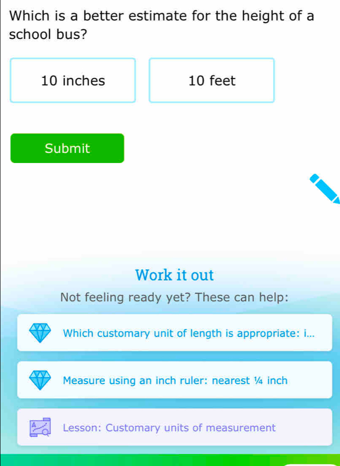 Which is a better estimate for the height of a 
school bus?
10 inches 10 feet
Submit 
Work it out 
Not feeling ready yet? These can help: 
Which customary unit of length is appropriate: i... 
Measure using an inch ruler: nearest ¼ inch
Lesson: Customary units of measurement