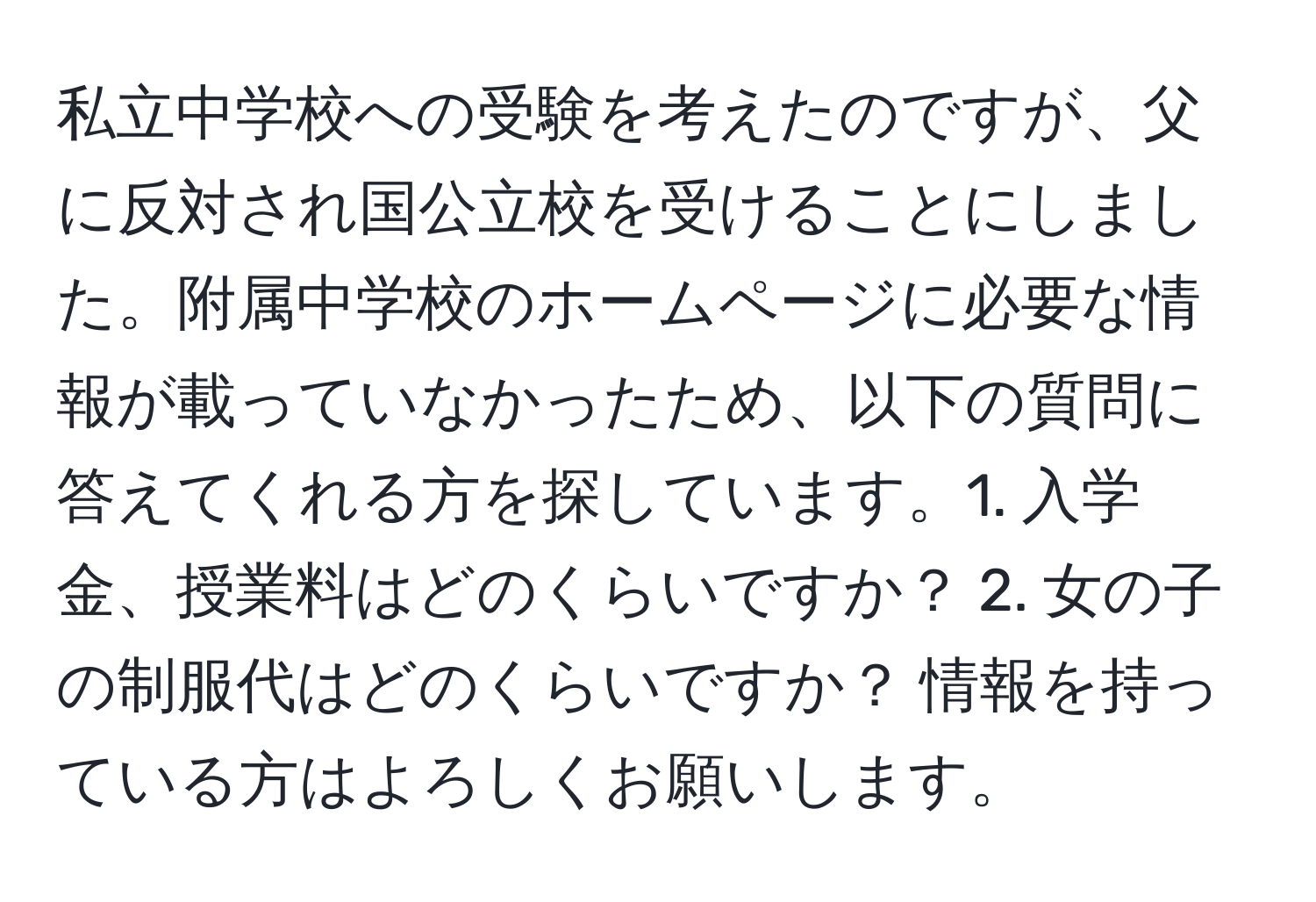 私立中学校への受験を考えたのですが、父に反対され国公立校を受けることにしました。附属中学校のホームページに必要な情報が載っていなかったため、以下の質問に答えてくれる方を探しています。1. 入学金、授業料はどのくらいですか？ 2. 女の子の制服代はどのくらいですか？ 情報を持っている方はよろしくお願いします。