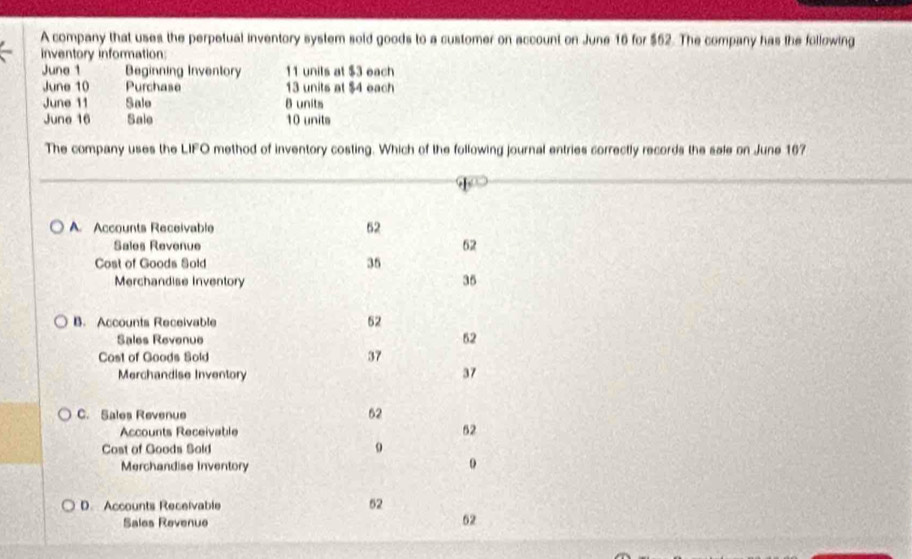 A company that uses the perpetual inventory system sold goods to a customer on account on June 16 for $52. The company has the following
inventory information:
June 1 Beginning Inventory 11 unils at $3 each
June 10 Purchase 13 units at $4 each
June 11 Salo 8 units
June 16 Sale 10 units
The company uses the LIFO method of inventory costing. Which of the following journal entries correctly records the sale on June 167
A Accounts Receivable
52
Sales Revenue 62
Cost of Goods Sold 35
Merchandise Inventory 35
B. Accounts Receivable 52
Sales Revenue
52
Cost of Goods Sold 37
Merchandise Inventory
37
C. Sales Revenue
62
Accounts Receivable
52
Cost of Goods Sald o
Merchandise Inventory
0
D. Accounts Receivable
52
Sales Revenue
62