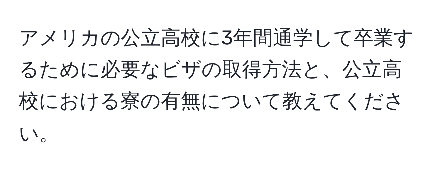 アメリカの公立高校に3年間通学して卒業するために必要なビザの取得方法と、公立高校における寮の有無について教えてください。