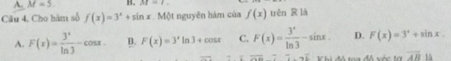 A. M=5. B. M=7. 
Câu 4, Cho hàm số f(x)=3^x+sin x Một nguyên hám của f(x) trên R là
A. F(x)= 3^x/ln 3 -cos x D. F(x)=3^xln 3+cos x C. F(x)= 3^x/ln 3 -sin x. D. F(x)=3^x+sin x. 
overline ,... Vhi đô toa đễ vớc lớ overline AB