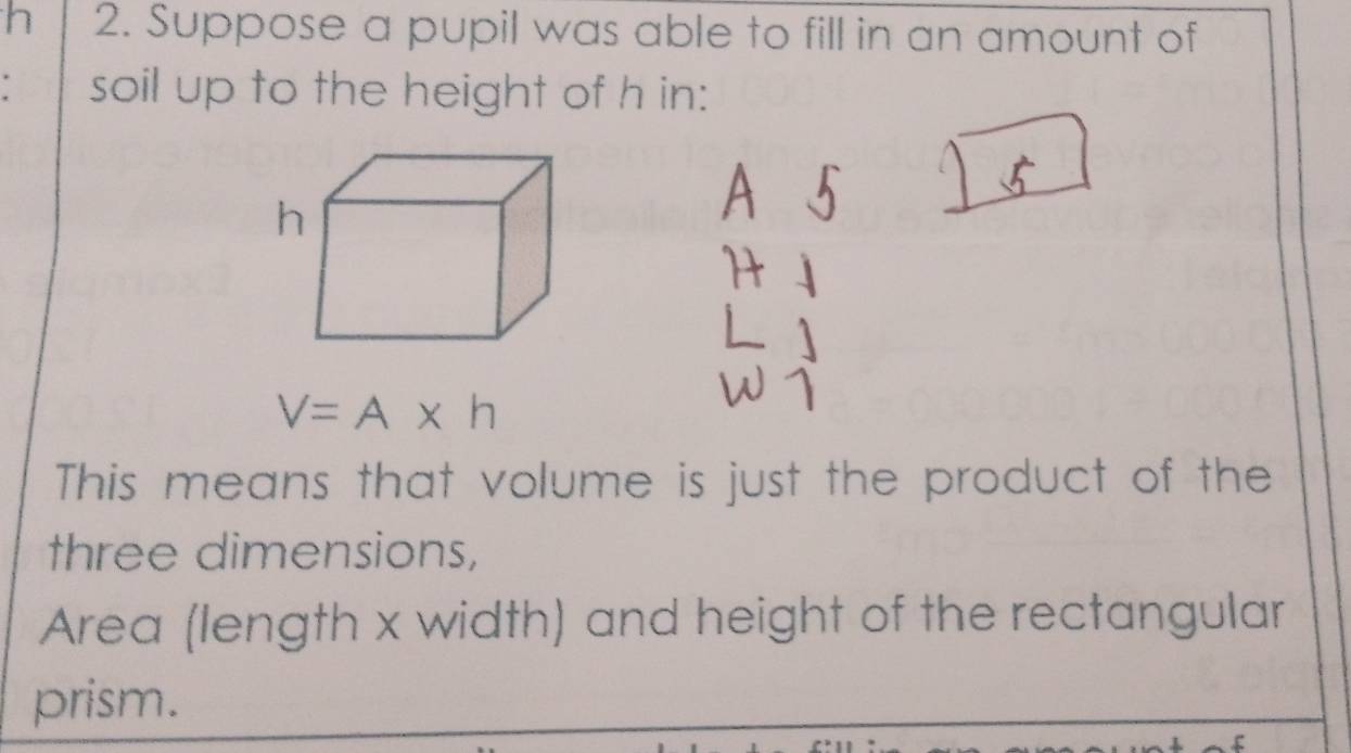 Suppose a pupil was able to fill in an amount of 
soil up to the height of h in:
V=A* h
This means that volume is just the product of the 
three dimensions, 
Area (length x width) and height of the rectangular 
prism.