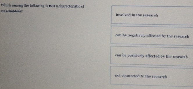 Which among the following is not a characteristic of
stakeholders? involved in the research
can be negatively affected by the research
can be positively affected by the research
not connected to the research