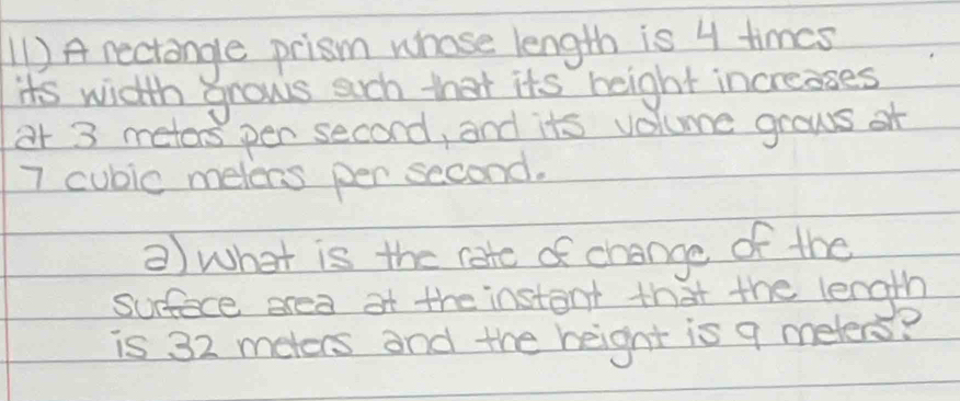 (1 ) A nectange prism whose length is 4 times
its width grows such that its height increases 
ar 3 meters pen second, and its volume grows of
7 cubic melens per second. 
②) what is the rate of change of the 
surfece srea af the instant that the length 
is 32 meters and the height is 9 meters?