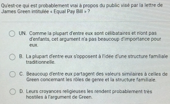 Qu'est-ce qui est probablement vrai à propos du public visé par la lettre de
James Green intitulée « Equal Pay Bill » ?
UN. Comme la plupart d'entre eux sont célibataires et n'ont pas
d'enfants, cet argument n'a pas beaucoup d'importance pour
eux
B. La plupart d'entre eux s'opposent à l'idée d'une structure familiale
traditionnelle.
C. Beaucoup d'entre eux partagent des valeurs similaires à celles de
Green concernant les rôles de genre et la structure familiale.
D. Leurs croyances religieuses les rendent probablement très
hostiles à l'argument de Green.