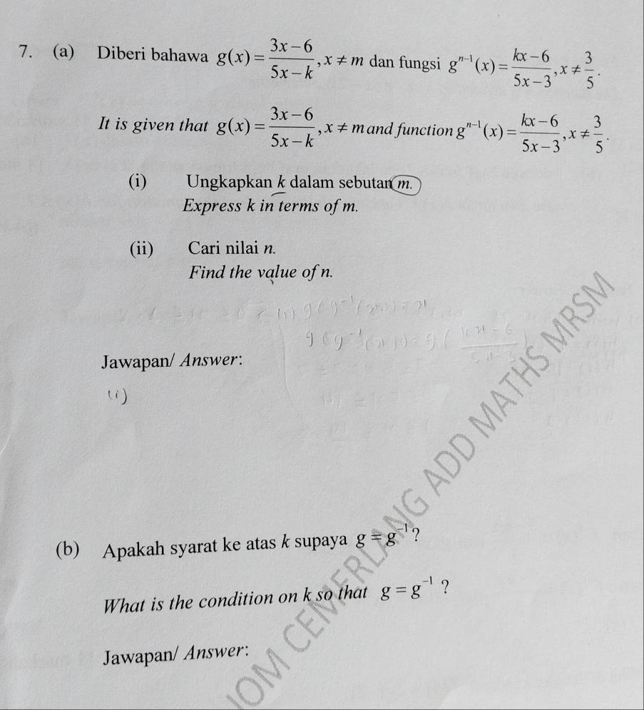 Diberi bahawa g(x)= (3x-6)/5x-k , x!= m dan fungsi g^(n-1)(x)= (kx-6)/5x-3 , x!=  3/5 . 
It is given that g(x)= (3x-6)/5x-k , x!= m and function g^(n-1)(x)= (kx-6)/5x-3 , x!=  3/5 . 
(i) Ungkapkan k dalam sebutan m. 
Express k in terms of m. 
(ii) Cari nilai n. 
Find the value of n. 
Jawapan/ Answer: 
li) 
(b) Apakah syarat ke atas k supaya g=g ? 
What is the condition on k so that g=g^(-1) ？ 
Jawapan/ Answer: