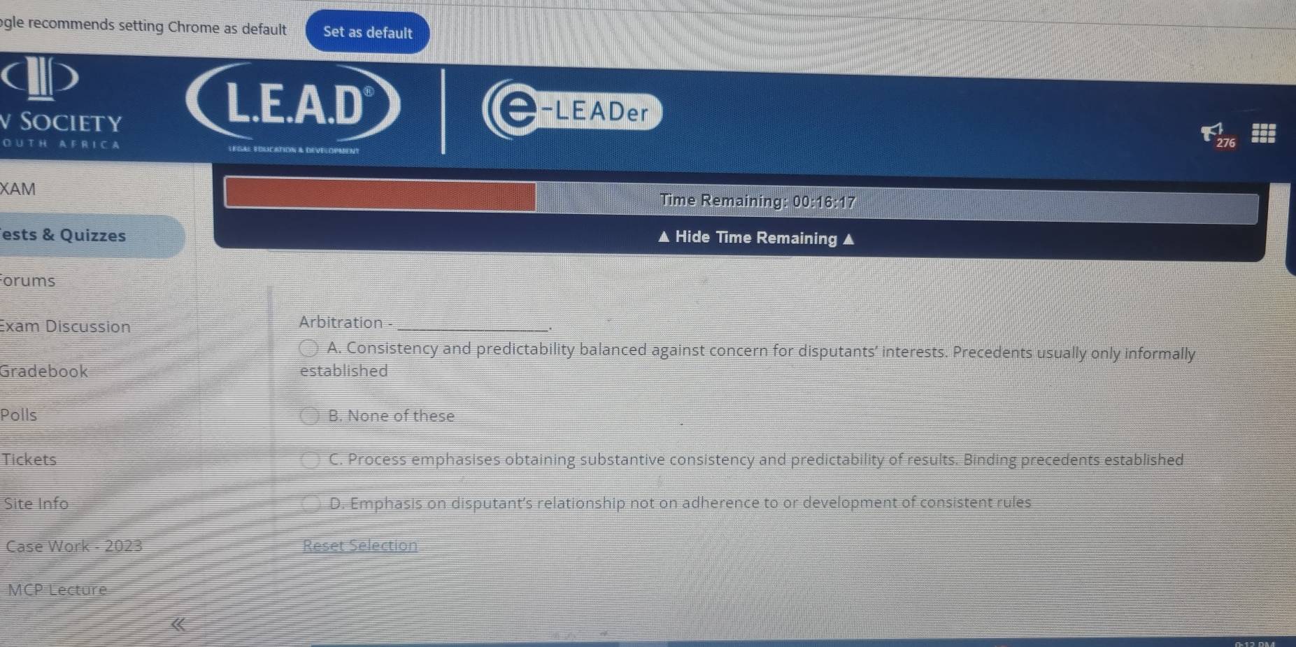 ogle recommends setting Chrome as default Set as default
v Society
L.E.A.D -LEADer
O. U T H A F R I C A
XAM Time Remaining: 00:16:17
ests & Quizzes ▲ Hide Time Remaining ▲
Forums
Exam Discussion Arbitration_
A. Consistency and predictability balanced against concern for disputants’ interests. Precedents usually only informally
Gradebook established
Polls B. None of these
Tickets C. Process emphasises obtaining substantive consistency and predictability of results. Binding precedents established
Site Info D. Emphasis on disputant’s relationship not on adherence to or development of consistent rules
Case Work - 2023 Reset Selection
MCP Lecture