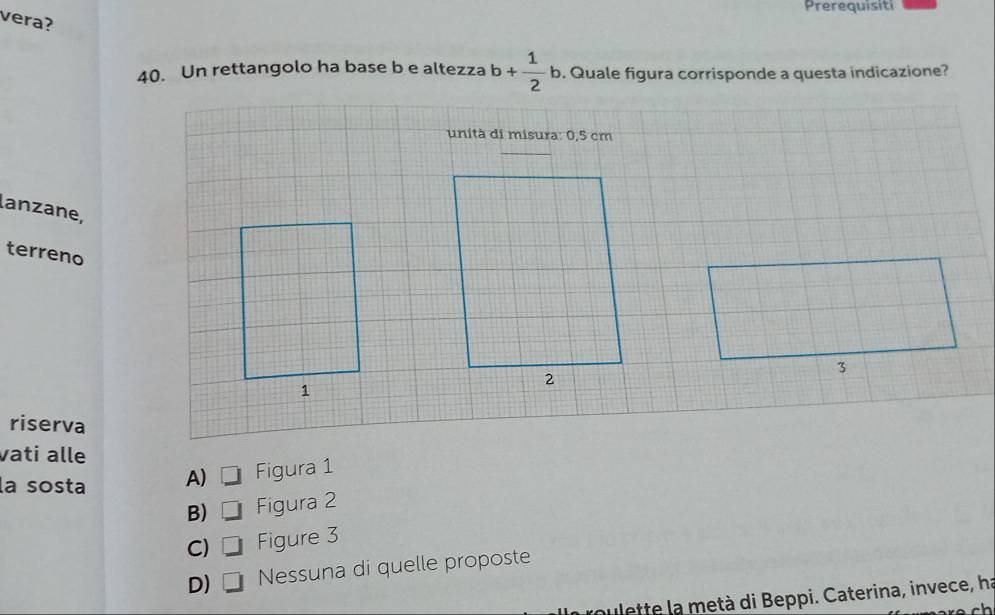 Prerequisiti
vera?
40. Un rettangolo ha base b e altezza b+ 1/2 b. Quale figura corrisponde a questa indicazione?
unità di misura: 0,5 cm
lanzane,
terreno
riserva
vati alle
la sosta A) Figura 1
B) Figura 2
C) □ Figure 3
D) Nessuna di quelle proposte
oulette la metà di Beppi. Caterina, invece, ha