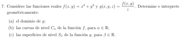 Considere las funciones reales f(x,y)=x^2+y^2yg(x,y,z)= (f(x,y))/z . Determine e interprete 
geométricamente: 
(a) el dominio de g; 
(b) las curvas de nivel C_a de la función ƒ, para alpha ∈ R; 
(c) las superficies de nivel S_beta  de la función g, para beta ∈ R.