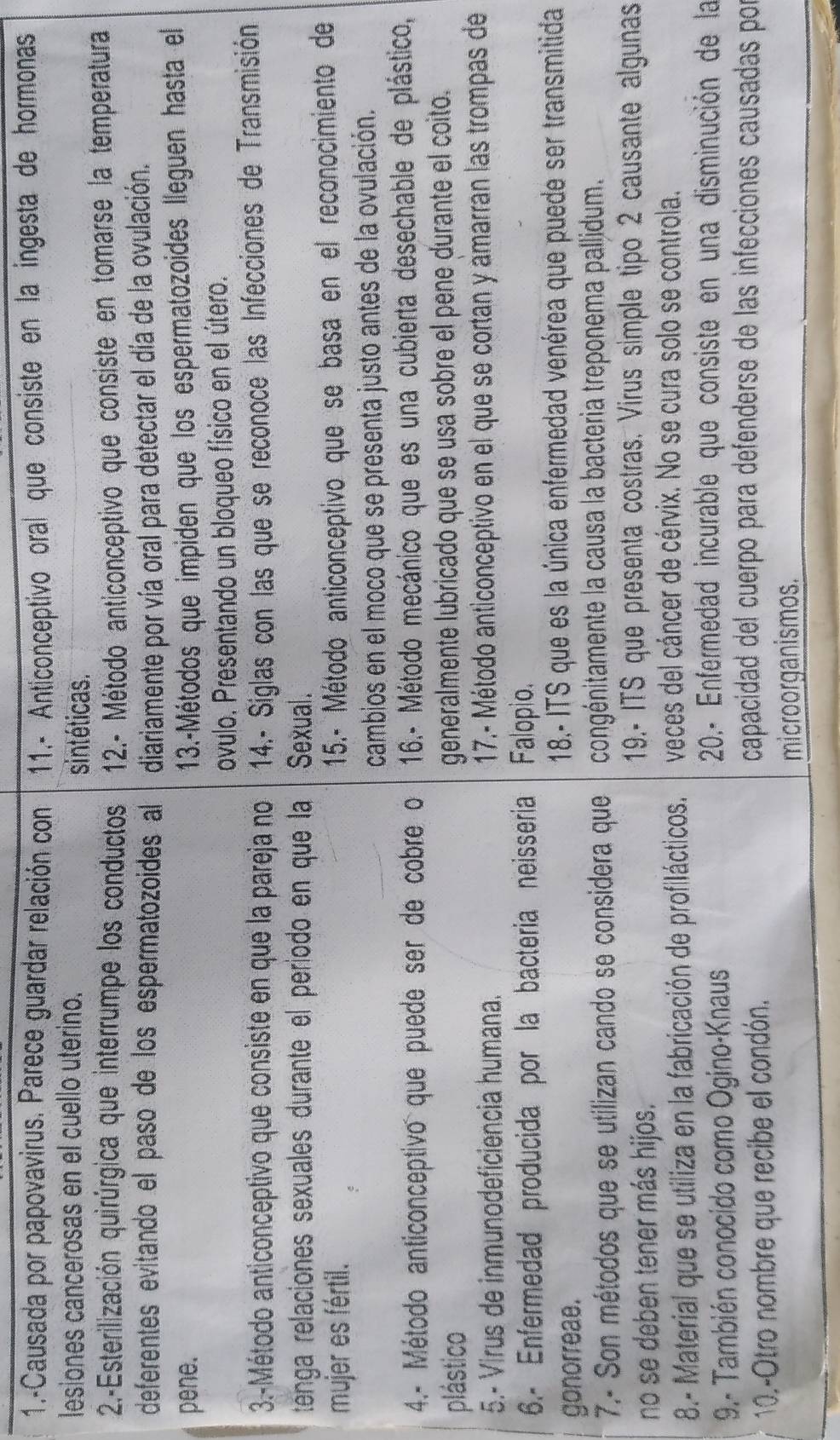 1.-Causada por papovavirus. Parece guardar relación con 11.- Anticonceptivo oral que consiste en la ingesta de hormonas
lesiones cancerosas en el cuello uterino. sintéticas.
2-Esterilización quirúrgica que interrumpe los conductos 12.- Método anticonceptivo que consiste en tomarse la temperatura
deferentes evitando el paso de los espermatozoides al diariamente por vía oral para detectar el día de la ovulación.
pene.
13.-Métodos que impiden que los espermatozoides lleguen hasta el
ovulo. Presentando un bloqueo físico en el útero.
3.-Método anticonceptivo que consiste en que la pareja no  14.- Siglas con las que se reconoce las Infecciones de Transmisión
ténga relaciones sexuales durante el periodo en que la Sexual.
mujer es fértil.
15.- Método anticonceptivo que se basa en el reconocimiento de
cambios en el moco que se presenta justo antes de la ovulación.
4.- Método anticonceptivo que puede ser de cobre o  16.- Método mecánico que es una cubierta desechable de plástico,
plástico generalmente lubricado que se usa sobre el pene durante el coito.
5.- Virus de inmunodeficiencia humana.  17.- Método anticonceptivo en el que se cortan y amarran las trompas de
6.- Enfermedad producida por la bacteria neisseria Falopio.
gonorreae.  18.- ITS que es la única enfermedad venérea que puede ser transmitida
7.- Son métodos que se utilizan cando se considera que congénitamente la causa la bacteria treponema pallidum.
no se deben tener más hijos.
19.- ITS que presenta costras. Virus simple tipo 2 causante algunas
8.- Material que se utiliza en la fabricación de profilácticos. veces del cáncer de cérvix. No se cura solo se controla.
9.- También conocido como Ogino-Knaus
20.- Enfermedad incurable que consiste en una disminución de la
10.-Otro nombre que recibe el condón.
capacidad del cuerpo para defenderse de las infecciones causadas po
microorganismos.