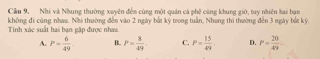 Nhi và Nhung thường xuyên đến cùng một quán cả phê cùng khung giờ, tuy nhiên hai bạn
không đi cùng nhau. Nhi thường đến vào 2 ngày bất kỳ trong tuần, Nhung thì thường đến 3 ngày bất kỳ.
Tính xác suất hai bạn gặp được nhau.
A. P= 6/49 . P= 8/49 . P= 15/49 . P= 20/49 . 
B.
C.
D.