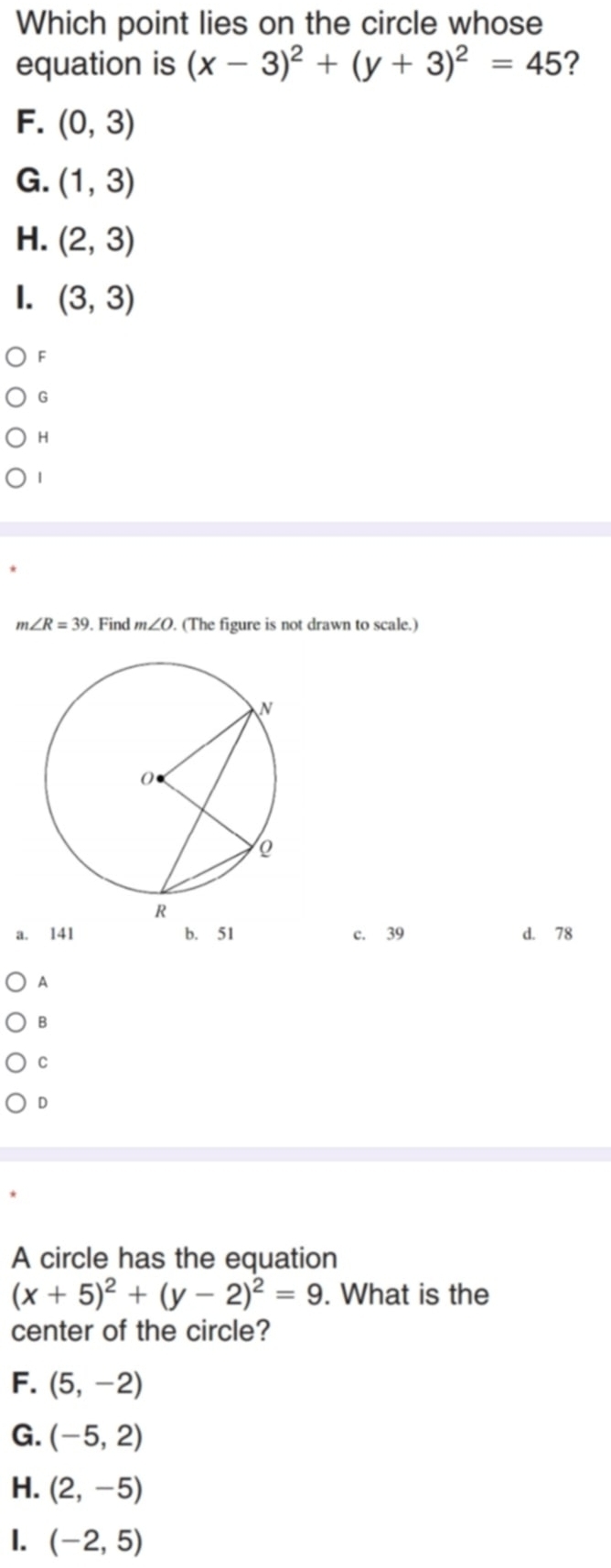 Which point lies on the circle whose
equation is (x-3)^2+(y+3)^2=45 ?
F. (0,3)
G. (1,3)
H. (2,3)
1. (3,3)
F
G
H
|
m∠ R=39. Find m∠ O (The figure is not drawn to scale.)
a. 141 b. 51 c. 39 d. 78
A
B
C
D
A circle has the equation
(x+5)^2+(y-2)^2=9. What is the
center of the circle?
F. (5,-2)
G. (-5,2)
H. (2,-5)
I. (-2,5)