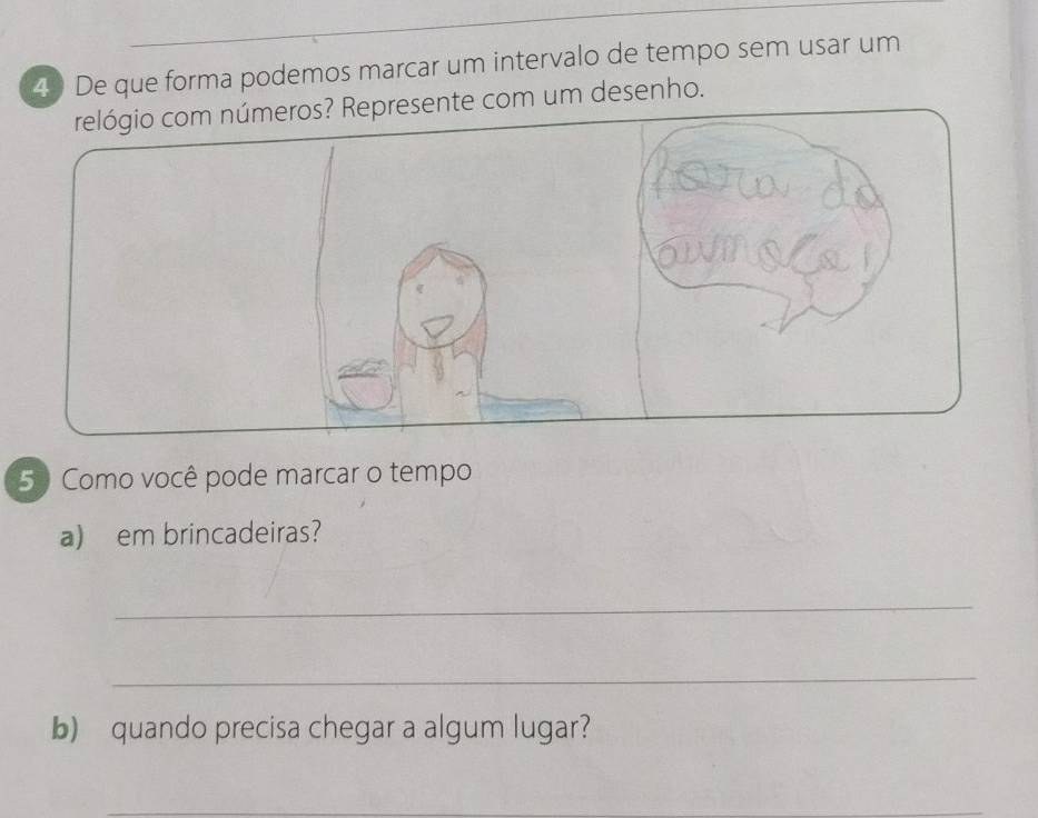 De que forma podemos marcar um intervalo de tempo sem usar um 
te com um desenho. 
5 Como você pode marcar o tempo 
a) em brincadeiras? 
_ 
_ 
b) quando precisa chegar a algum lugar? 
_