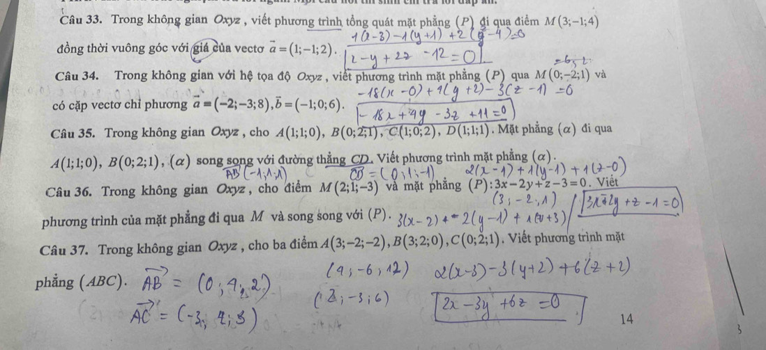 Trong không gian Oxyz , viết phương trình tổng quát mặt phẳng (P) đi quạ điểm M(3;-1;4)
đồng thời vuông góc với giá của vectơ vector a=(1;-1;2). 
Câu 34. Trong không gian với hệ tọa độ Oxyz , viết phương trình mặt phẳng (P) qua M(0;-2;1) và 
có cặp vectơ chỉ phương vector a=(-2;-3;8), vector b=(-1;0;6). 
Câu 35. Trong không gian Oxyz , cho A(1;1;0), B(0;2;1), C(1;0;2), D(1;1;1). Mặt phẳng (α) đi qua
A(1;1;0), B(0;2;1) ,(α) song song với đường thẳng CD. Viết phương trình mặt phẳng (α). 
Câu 36. Trong không gian Oxyz , cho điểm M(2;1;-3) và mặt phẳng -3=0 Viết 
phương trình của mặt phẳng đi qua M và song song với (P). 
Câu 37. Trong không gian Oxyz , cho ba điểm A(3;-2;-2), B(3;2;0), C(0;2;1) Viết phương trình mặt 
phẳng (ABC). 
14