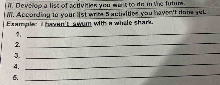 Develop a list of activities you want to do in the future. 
III. According to your list write 5 activities you haven't done yet. 
Example: I haven’t swum with a whale shark. 
1. 
_ 
2. 
_ 
3. 
_ 
4. 
_ 
5. 
_