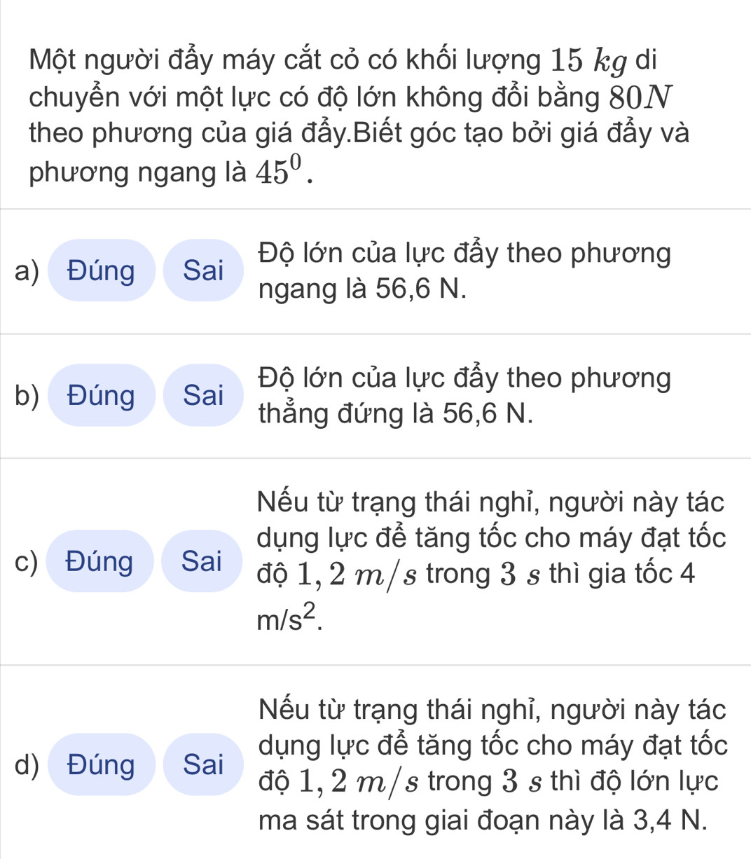 Một người đẫy máy cắt cỏ có khối lượng 15 kg di
chuyển với một lực có độ lớn không đổi bằng 80N
theo phương của giá đẫy.Biết góc tạo bởi giá đẫy và
phương ngang là 45^0. 
a) Đúng Sai Độ lớn của lực đẩy theo phương
ngang là 56,6 N.
Độ lớn của lực đẩy theo phương
b) Đúng Sai thẳng đứng là 56, 6 N.
Nếu từ trạng thái nghỉ, người này tác
dụng lực để tăng tốc cho máy đạt tốc
c) Đúng Sai
độ 1, 2 m/s trong 3 s thì gia tốc 4
m/s^2.
Nếu từ trạng thái nghỉ, người này tác
dụng lực để tăng tốc cho máy đạt tốc
d) Đúng Sai độ 1, 2 m/s trong 3 s thì độ lớn lực
ma sát trong giai đoạn này là 3,4 N.