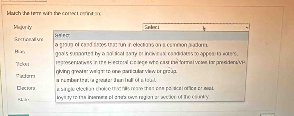 Match the term with the correct definition:
Majority Select
Sectionalism Select
a group of candidates that run in elections on a common platform.
Bias goals supported by a political party or individual candidates to appeal to voters.
Ticket representatives in the Electoral College who cast the formal votes for president/VP.
giving greater weight to one particular view or group.
Platform
a number that is greater than half of a total.
Electors a single election choice that fills more than one political office or seat.
Slate loyalty to the interests of one's own region or section of the country.