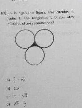 En la siguiente figura, tres círculos de
radio 1, son tangentes uno con otro.
¿Cuál es el área sombreada?
a)  π /2 -sqrt(3)
b) 1.5
c) π -sqrt(3)
d) sqrt(3)- π /2 