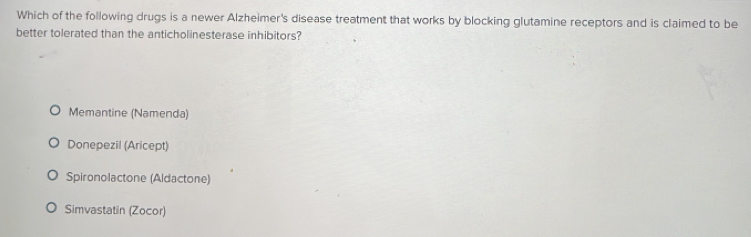 Which of the following drugs is a newer Alzheimer's disease treatment that works by blocking glutamine receptors and is claimed to be
better tolerated than the anticholinesterase inhibitors?
Memantine (Namenda)
Donepezil (Aricept)
Spironolactone (Aldactone)
Simvastatin (Zocor)