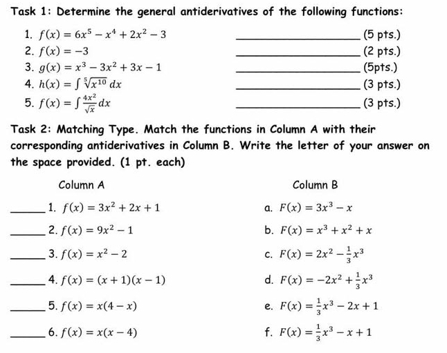 Task 1: Determine the general antiderivatives of the following functions:
1. f(x)=6x^5-x^4+2x^2-3 _(5 pts.)
2. f(x)=-3 _(2 pts.)
3. g(x)=x^3-3x^2+3x-1 _(5pts.)
4. h(x)=∈t sqrt[5](x^(10))dx _(3 pts.)
5. f(x)=∈t  4x^2/sqrt(x) dx _(3 pts.)
Task 2: Matching Type. Match the functions in Column A with their
corresponding antiderivatives in Column B. Write the letter of your answer on
the space provided. (1 pt. each)
Column A Column B
_1. f(x)=3x^2+2x+1 a. F(x)=3x^3-x
_2. f(x)=9x^2-1 b. F(x)=x^3+x^2+x
_3. f(x)=x^2-2 C. F(x)=2x^2- 1/3 x^3
_4. f(x)=(x+1)(x-1) d. F(x)=-2x^2+ 1/3 x^3
_5. f(x)=x(4-x) e. F(x)= 1/3 x^3-2x+1
_6. f(x)=x(x-4) f. F(x)= 1/3 x^3-x+1