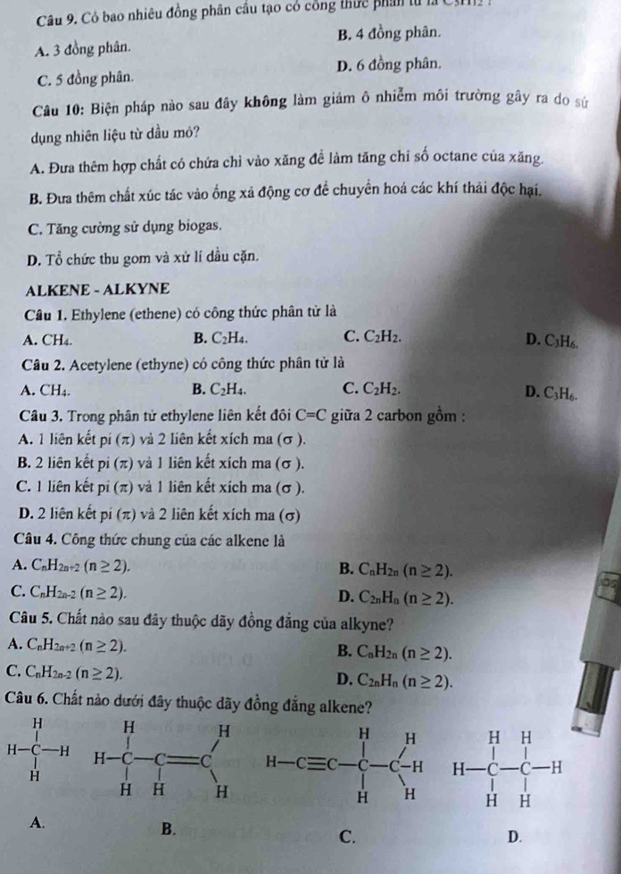 Có bao nhiêu đồng phân cầu tạo có công thức phân từ là
B. 4 đồng phân.
A. 3 đồng phân.
D. 6 đồng phân.
C. 5 đồng phân.
Câu 10: Biện pháp nào sau đây không làm giảm ô nhiễm môi trường gãy ra do sử
dụng nhiên liệu từ dầu mỏ?
A. Đưa thêm hợp chất có chứa chỉ vào xăng đề làm tăng chỉ số octane của xăng.
B. Đưa thêm chất xúc tác vào ổng xả động cơ để chuyển hoá các khí thải độc hại.
C. Tăng cường sử dụng biogas.
D. Tổ chức thu gom và xử lí dầu cặn.
ALKENE - ALKYNE
Câu 1. Ethylene (ethene) có công thức phân tử là
A. CH₄. B. C_2H_4. C. C_2H_2.
D. C_3H_6.
Câu 2. Acetylene (ethyne) có công thức phân tử là
A. CH₄. B. C_2H_4. C. C_2H_2. D. C_3H_6.
Câu 3. Trong phân tử ethylene liên kết đôi C=C giữa 2 carbon gồm :
A. 1 liên kết pi(π ) và 2 liên kết xích ma (σ ).
B. 2 liên kết pi(π ) và 1 liên kết xích ma (σ ).
C. 1 liên kết pi(π ) và 1 liên kết xích ma (σ ).
D. 2 liên kết pi(π ) và 2 liên kết xích ma (σ)
Câu 4. Công thức chung của các alkene là
A. C_nH_2n+2(n≥ 2). B. C_nH_2n(n≥ 2).
C. C_nH_2n-2(n≥ 2). D. C_2nH_n(n≥ 2).
Câu 5. Chất nào sau đây thuộc dãy đồng đẳng của alkyne?
A. C_nH_2n+2(n≥ 2).
B. C_nH_2n(n≥ 2).
C. C_nH_2n-2(n≥ 2).
D. C_2nH_n(n≥ 2).
Câu 6. Chất nào dưới đây thuộc dãy đồng đẳng alkene?
A.
B.
C.
D.