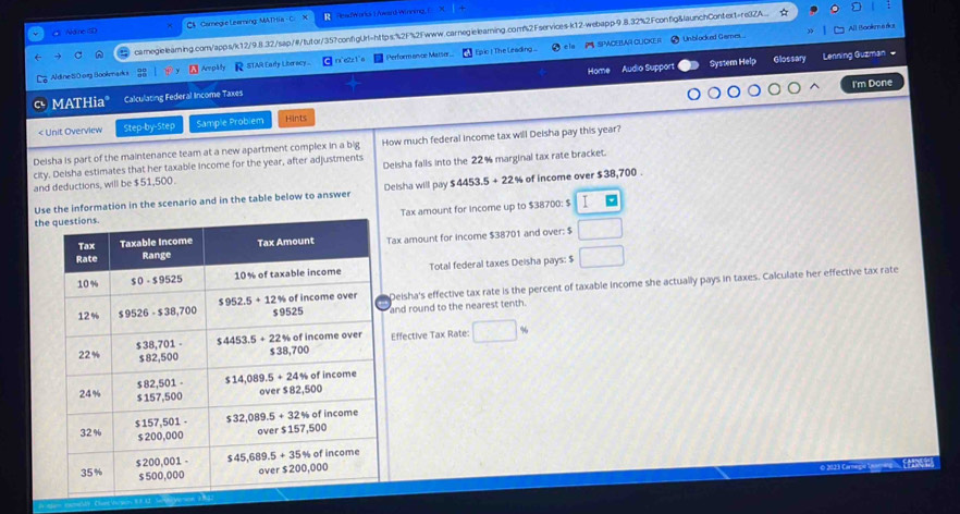 Nâne tD CS  Camegie Leaming: MATH ia - C    HeadWard L /wardPenoma    
cameglelearning.com/apps/k12/9.8.32/sap/#/tutor/35?configUrt=https:%2F%s2Fwww.carnegielearning.com%2Fservices-k12-webapp-9.8.32%2Fconfig&launchContext=re3ZA_.
SPACEBAR CLICKER  Unblocked Game All (tookmerus
System Help Glossary Lenning Guzman 
Aldine 80 org Bookarks  AmpMy R STAR Eady Liberacy C rxe2x1'a  Perform ance Masser. Epic ! The Leading 
I'm Done
MATHia" Calculating Federal Income Taxes Home Audio Support
< Unit Overview Step-by-Step Sample Problem Hints
Deisha is part of the maintenance team at a new apartment complex in a big How much federal income tax will Deisha pay this year?
city. Deisha estimates that her taxable income for the year, after adjustments Deisha falls into the 22% marginal tax rate bracket
and deductions, will be $51,500.
Use the information in the scenario and in the table below to answer Delsha will pay $ 4453.5 % of income over $38,700 .
Tax amount for income up to $38700: $  I□
th
ax amount for income $38701 and over: $ □
Total federal taxes Deisha pays: $ □
Deisha's effective tax rate is the percent of taxable income she actually pays in taxes. Calculate her effective tax rate
and round to the nearest tenth.
Effective Tax Rate: □ %
O 202:1 Carnegio