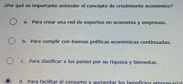 ¿Por qué es importante entender el concepto de crecimiento económico?
a. Para crear una red de expertos en economía y empresas.
b. Para cumplir con buenas políticas económicas continuadas.
cePara clasificar a los países por su riqueza y bienestar,
d. Para facilitar el consumo y aumentar los beneficios empresarial