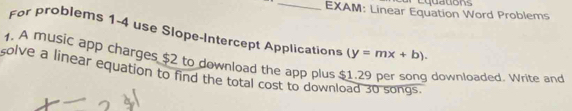 EXAM: Linear Equation Word Problems 
For problems 1-4 use Slope-Intercept Application 
1. A music app charges $2 to download the app plus (y=mx+b). 
solve a linear equation to find the total cost to download 30 songs. 
downloaded. Write and