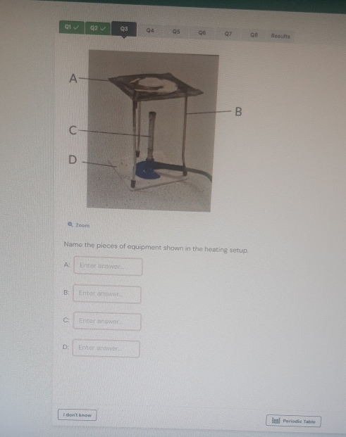 √ Q2 √ Q3 Q4 Q5 Q6 Q7 R8 Results 
Q Zoom 
Name the pieces of equipment shown in the heating setup. 
A: Enter answer. 
B: Enter answer... 
C: Enter answer.. 
D: Enter answer. 
I don't lusow Periodic Table