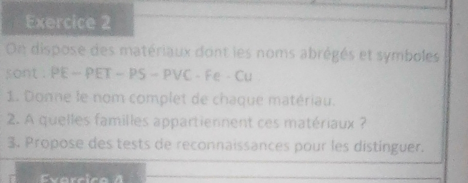 On dispose des matériaux dont les noms abrégés et symboles 
sont . PE ~ PET - PS - PVC - Fe - Cu 
1. Donne le nom complet de chaque matériau. 
2. A quelles familles appartiennent ces matériaux ? 
3. Propose des tests de reconnaissances pour les distinguer. 
Evarrica A