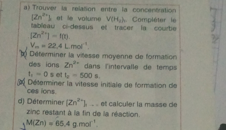 Trouver la relation entre la concentration
[Zn^(2+)]_1 et le volume V(H_2) Compléter le 
tableau ci-dessus et tracer ia courbe
[Zn^(2+)]=f(t).
V_m=22,4L.mol^(-1). 
Déterminer la vitesse moyenne de formation 
des ions Zn^2 dans l'intervalle de temps
t_1=0s et t_2=500s. 
Déterminer la vitesse initiale de formation de 
ces ions. 
d) Déterminer [Zn^(2+)] à é et calculer la masse de 
zinc restant à la fin de la réaction.
M(Zn)=65.4g.mol^(-1).