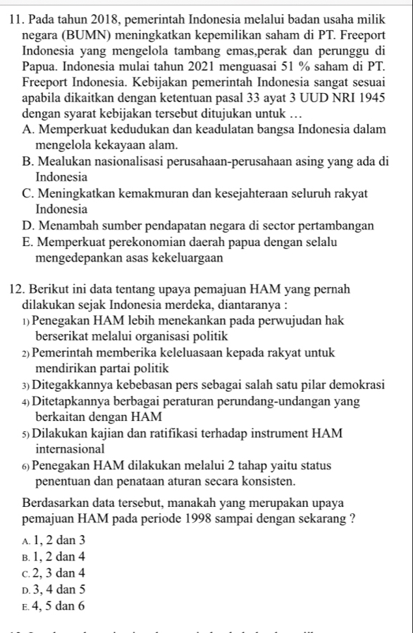 Pada tahun 2018, pemerintah Indonesia melalui badan usaha milik
negara (BUMN) meningkatkan kepemilikan saham di PT. Freeport
Indonesia yang mengelola tambang emas,perak dan perunggu di
Papua. Indonesia mulai tahun 2021 menguasai 51 % saham di PT.
Freeport Indonesia. Kebijakan pemerintah Indonesia sangat sesuai
apabila dikaitkan dengan ketentuan pasal 33 ayat 3 UUD NRI 1945
dengan syarat kebijakan tersebut ditujukan untuk …
A. Memperkuat kedudukan dan keadulatan bangsa Indonesia dalam
mengelola kekayaan alam.
B. Mealukan nasionalisasi perusahaan-perusahaan asing yang ada di
Indonesia
C. Meningkatkan kemakmuran dan kesejahteraan seluruh rakyat
Indonesia
D. Menambah sumber pendapatan negara di sector pertambangan
E. Memperkuat perekonomian daerah papua dengan selalu
mengedepankan asas kekeluargaan
12. Berikut ini data tentang upaya pemajuan HAM yang pernah
dilakukan sejak Indonesia merdeka, diantaranya :
1)Penegakan HAM lebih menekankan pada perwujudan hak
berserikat melalui organisasi politik
2) Pemerintah memberika keleluasaan kepada rakyat untuk
mendirikan partai politik
3)Ditegakkannya kebebasan pers sebagai salah satu pilar demokrasi
4)Ditetapkannya berbagai peraturan perundang-undangan yang
berkaitan dengan HAM
5)Dilakukan kajian dan ratifikasi terhadap instrument HAM
internasional
6)Penegakan HAM dilakukan melalui 2 tahap yaitu status
penentuan dan penataan aturan secara konsisten.
Berdasarkan data tersebut, manakah yang merupakan upaya
pemajuan HAM pada periode 1998 sampai dengan sekarang ?
A. 1, 2 dan 3
B. 1, 2 dan 4
c. 2, 3 dan 4
D. 3, 4 dan 5
e. 4, 5 dan 6