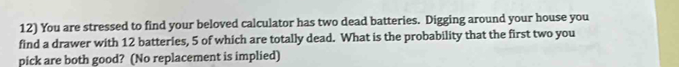 You are stressed to find your beloved calculator has two dead batteries. Digging around your house you 
find a drawer with 12 batteries, 5 of which are totally dead. What is the probability that the first two you 
pick are both good? (No replacement is implied)