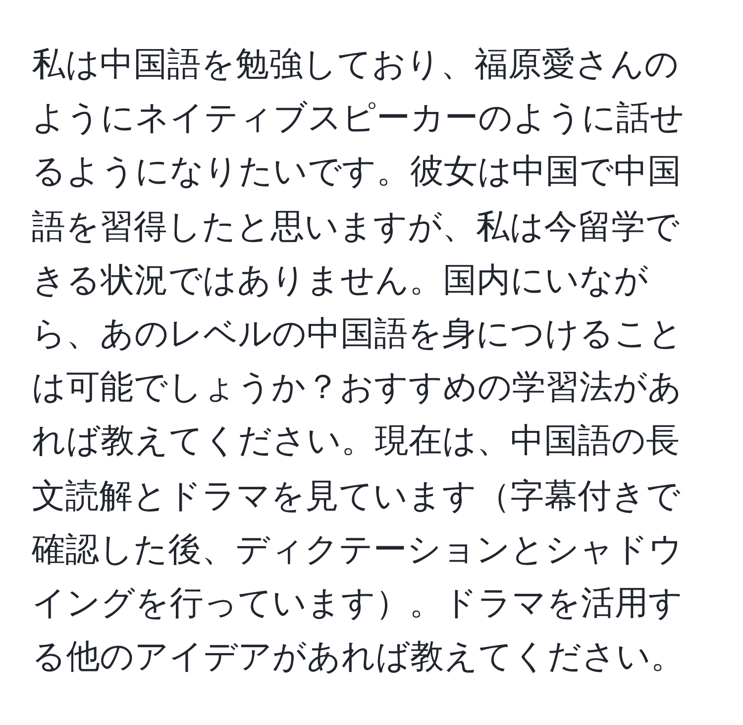 私は中国語を勉強しており、福原愛さんのようにネイティブスピーカーのように話せるようになりたいです。彼女は中国で中国語を習得したと思いますが、私は今留学できる状況ではありません。国内にいながら、あのレベルの中国語を身につけることは可能でしょうか？おすすめの学習法があれば教えてください。現在は、中国語の長文読解とドラマを見ています字幕付きで確認した後、ディクテーションとシャドウイングを行っています。ドラマを活用する他のアイデアがあれば教えてください。