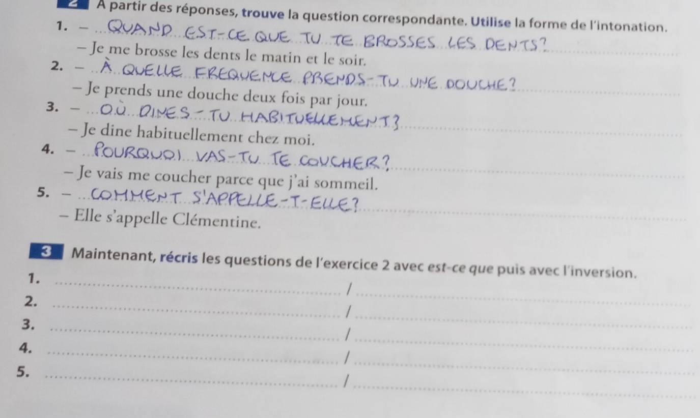 À partir des réponses, trouve la question correspondante. Utilise la forme de l'intonation. 
1. -_ 
- Je me brosse les dents le matin et le soir. 
_ 
2. -_ 
- Je prends une douche deux fois par jour. 
3. -_ 
- Je dine habituellement chez moi. 
4. -_ 
- Je vais me coucher parce que j’ai sommeil. 
5. -_ 
- Elle s’appelle Clémentine. 
Maintenant, récris les questions de l'exercice 2 avec est-ce que puis avec l'inversion. 
1._ 
2._ 
_| 
_ 
_ 
3._ 
4._ 
_/ 
5._ 
_/