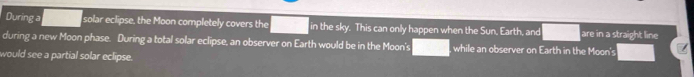 During a solar eclipse, the Moon completely covers the in the sky. This can only happen when the Sun. Earth, and are in a straight line 
during a new Moon phase. During a total solar eclipse, an observer on Earth would be in the Moon's , while an observer on Earth in the Moon's 
would see a partial solar eclipse.