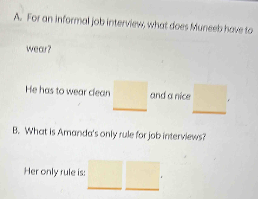 For an informal job interview, what does Muneeb have to 
wear? 
He has to wear clean and a nice 
B. What is Amanda's only rule for job interviews? 
Her only rule is: