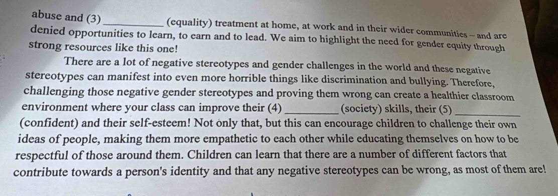 abuse and (3)_ (equality) treatment at home, at work and in their wider communities - and are 
denied opportunities to learn, to earn and to lead. We aim to highlight the need for gender equity through 
strong resources like this one! 
There are a lot of negative stereotypes and gender challenges in the world and these negative 
stereotypes can manifest into even more horrible things like discrimination and bullying. Therefore, 
challenging those negative gender stereotypes and proving them wrong can create a healthier classroom 
environment where your class can improve their (4) _(society) skills, their (5)_ 
(confident) and their self-esteem! Not only that, but this can encourage children to challenge their own 
ideas of people, making them more empathetic to each other while educating themselves on how to be 
respectful of those around them. Children can learn that there are a number of different factors that 
contribute towards a person's identity and that any negative stereotypes can be wrong, as most of them are!