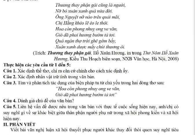 Thương thay phận gái cũng là người, 
Nỡ bỏ xuân xanh quá nửa đời. 
Ông Nguyệt nỡ nào trêu quải mãi, 
Chị Hằng khéo lẽ éo le thôi. 
Hoa còn phong nhuy ong ve vãn, 
Gió đã phai hương bướm tả tơi. 
Quả ngản thợ trời ghê gớm bấy, 
Xuân xanh dược mấy chút thương ôi. 
(Trích: Thương thay phận gái, Hồ Xuân Hương, in trong Thơ Nôm Hồ Xuân 
Hương, Kiều Thu Hoạch biên soạn, NXB Văn học, Hà Nội, 2008) 
Thực hiện các yêu cầu từ 1 dến 5: 
Câu 1. Xác dịnh thể thơ, chỉ ra căn cứ chính cho cách xác dịnh ấy. 
Câu 2. Xác định nhân vật trữ tình trong văn bản. 
Câu 3. Tìm và phân tích tác dụng của biện pháp tu từ chủ yếu trong hai đòng thơ sau: 
'Hoa còn phong nhuỵ ong ve vãn, 
Gió đã phai hương bướm tả tơi'' 
Câu 4. Dánh giá chủ đề của văn bản? 
Câu 5. Liên hệ vấn đề được nêu trong văn bản với thực tế cuộc sống hiện nay, anh/chị có 
suy nghĩ gì về sự khác biệt giữa thân phận người phụ nữ trong xã hội phong kiến và xã hội 
hiện nay. 
II. PHẢN VIÊT 
Viết bài văn nghị luận xã hội thuyết phục người khác thay đổi thói quen suy nghĩ tiêu