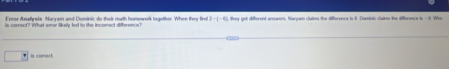 Error Analysis Naryam and Dominic do their math homework together. When they find 2-(-6) , they get different answers. Naryam claims the difference is 8. Dominic claims the difference is - 8. Who
is correct? What error likely led to the incorrect difference?
is correct.